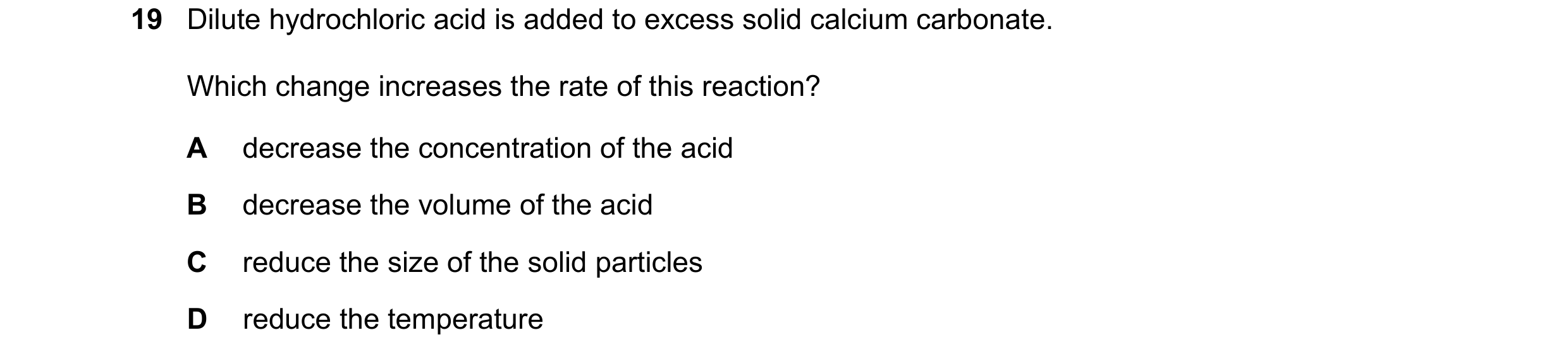 Question 48: Dilute hydrochloric acid is added to excess solid calcium carbonate. Which change increases the rate of this reaction? A decrease the conce…