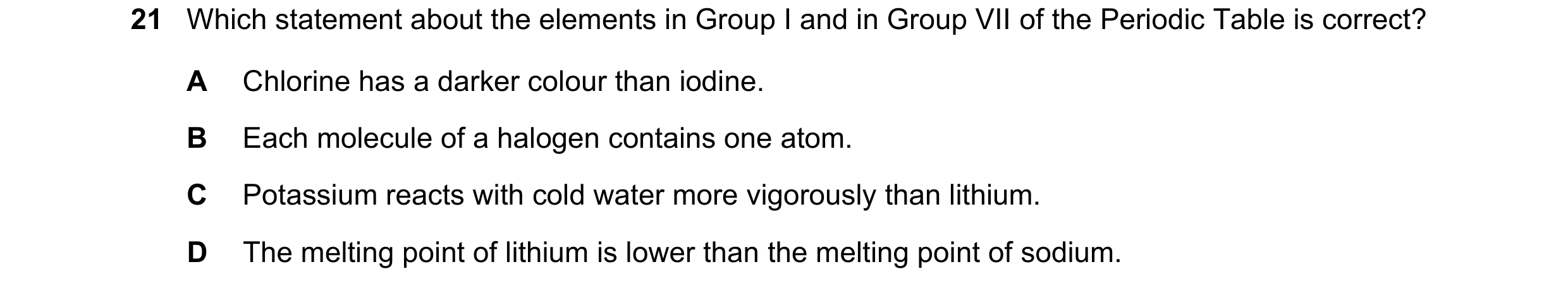 Question 27: Which statement about the elements in Group I and in Group VII of the Periodic Table is correct? A Chlorine has a darker colour than iodine…