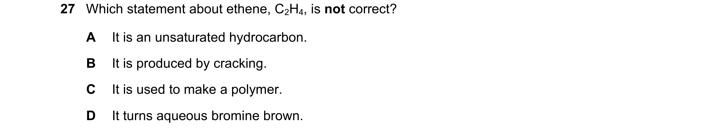 Question 29: Which statement about ethene, C2H4, is not correct? A It is an unsaturated hydrocarbon. B It is produced by cracking. C It is used to make …