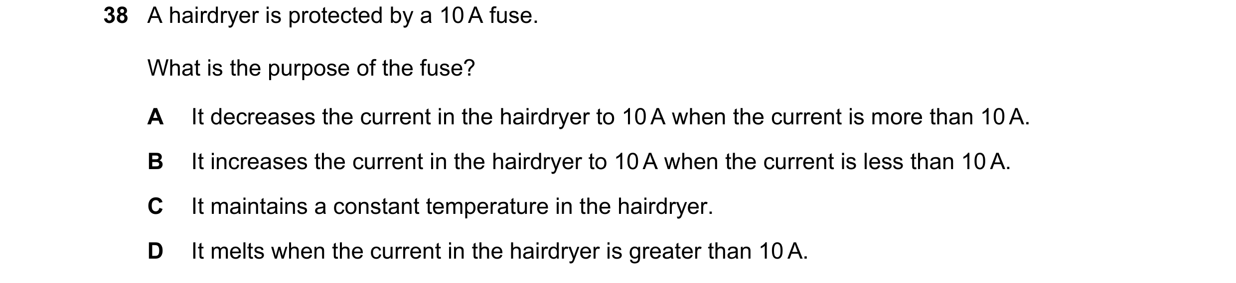 Question 41: A hairdryer is protected by a 10 A fuse. What is the purpose of the fuse? A It decreases the current in the hairdryer to 10 A when the curr…