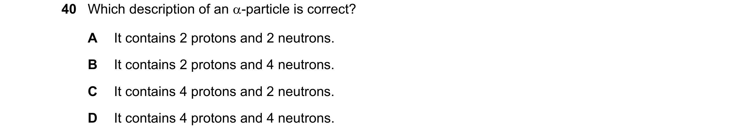 Question 57: Which description of an -particle is correct? A It contains 2 protons and 2 neutrons. B It contains 2 protons and 4 neutrons. C It contain…