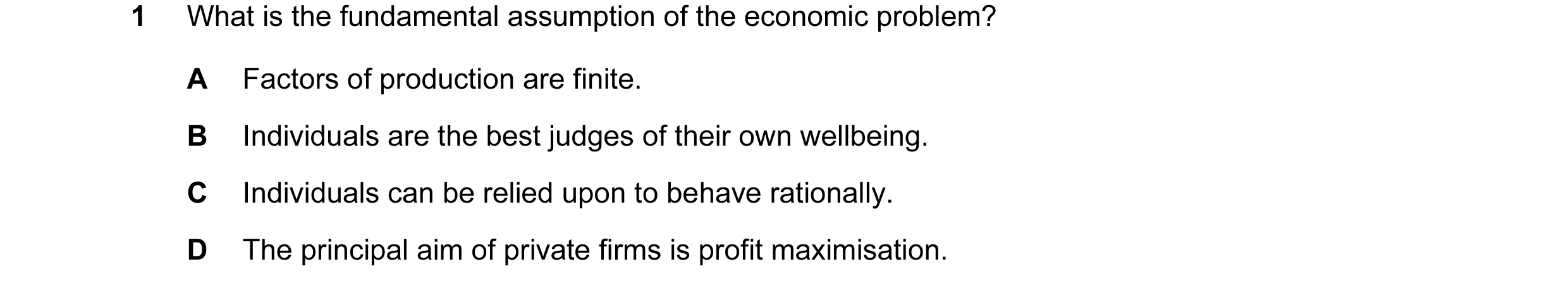 Question 55: What is the fundamental assumption of the economic problem? A Factors of production are finite. B Individuals are the best judges of their …