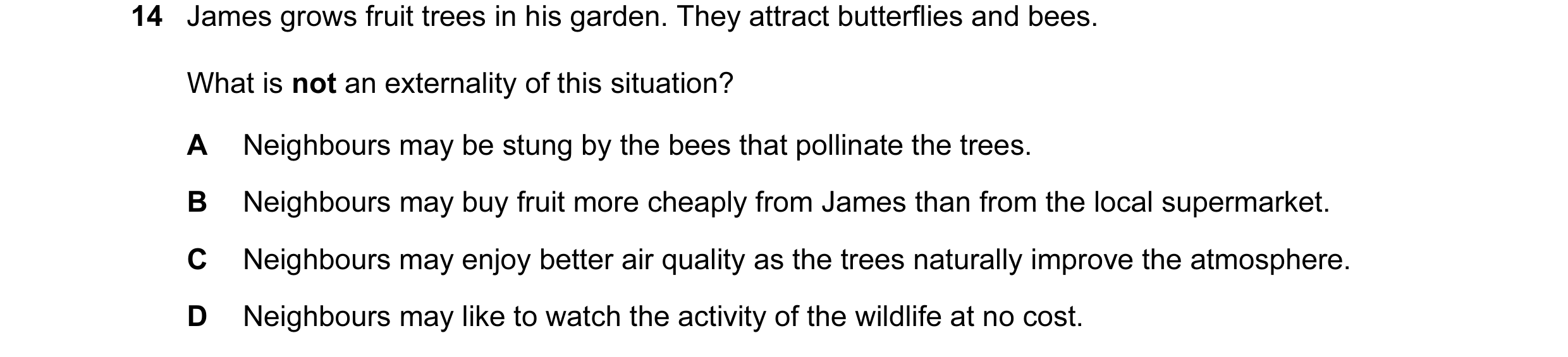 Question 118: James grows fruit trees in his garden. They attract butterflies and bees. What is not an externality of this situation? A Neighbours may be…