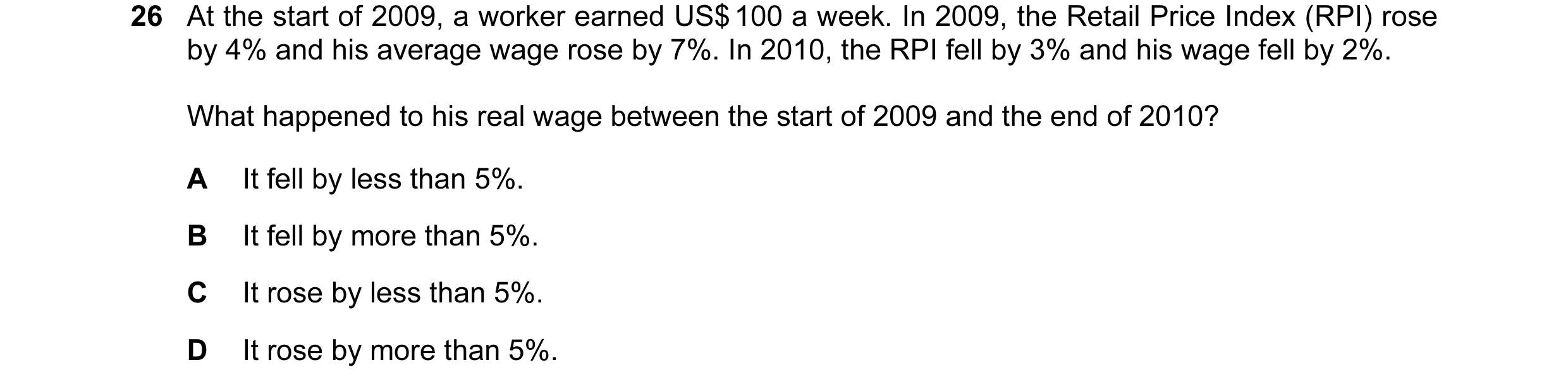 Question 99: At the start of 2009, a worker earned US$ 100 a week. In 2009, the Retail Price Index (RPI) rose by 4% and his average wage rose by 7%. In …