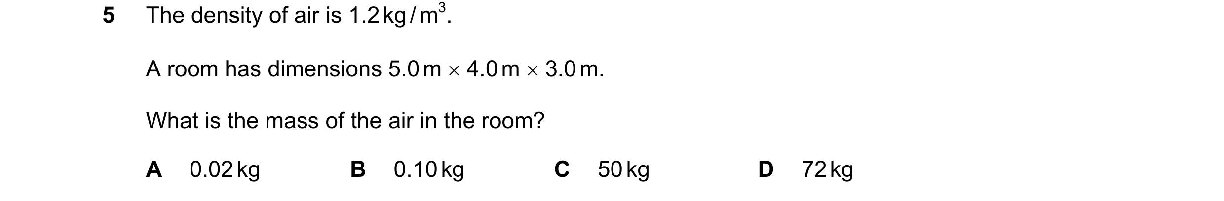 Question 10: The density of air is 1.2 kg / m3. A room has dimensions 5.0 m × 4.0 m × 3.0 m. What is the mass of the air in the room? A 0.02 kg B 0.10 k…