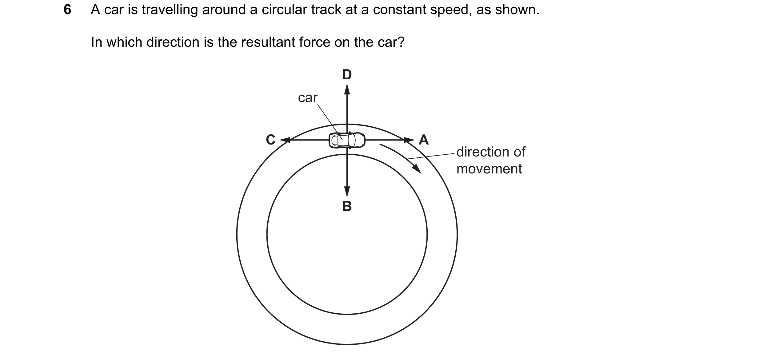 Question 21: A car is travelling around a circular track at a constant speed, as shown. In which direction is the resultant force on the car? D car C A …