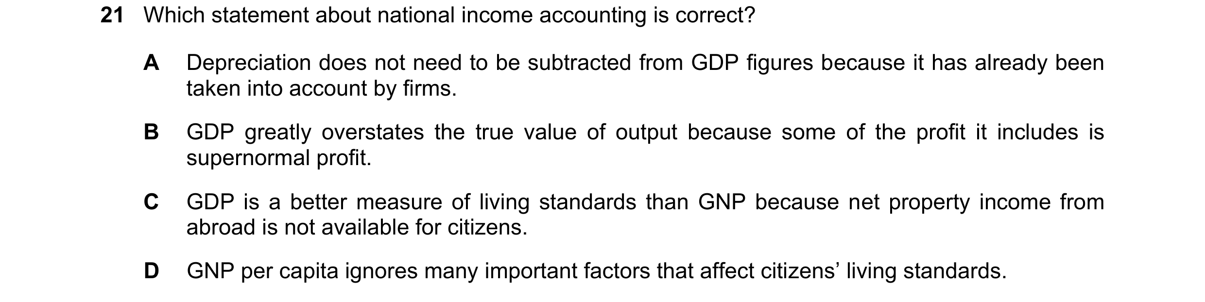 Question 48: Which statement about national income accounting is correct? A Depreciation does not need to be subtracted from GDP figures because it has …