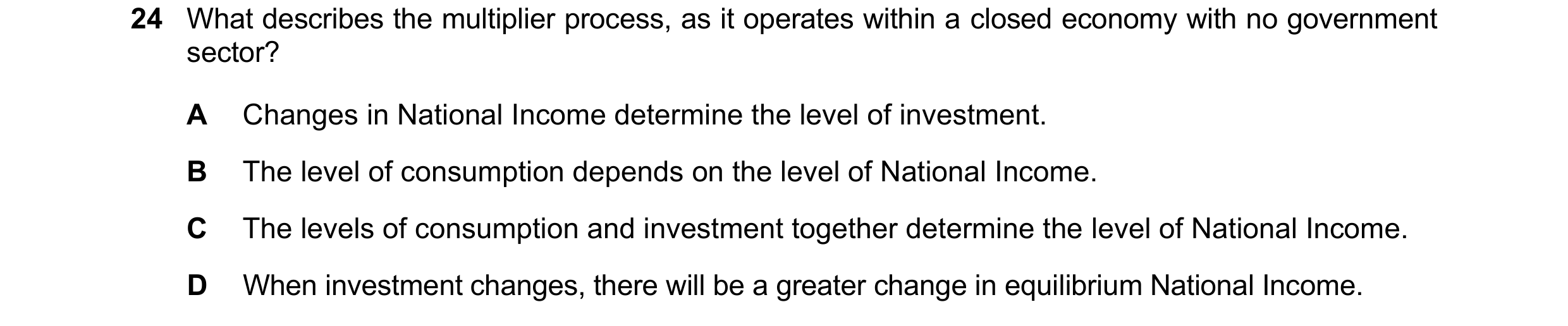 Question 25: What describes the multiplier process, as it operates within a closed economy with no government sector? A Changes in National Income deter…