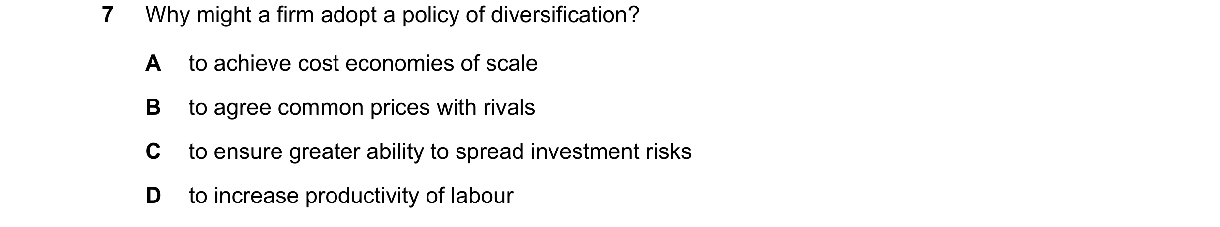 Question 29: Why might a firm adopt a policy of diversification? A to achieve cost economies of scale B to agree common prices with rivals C to ensure g…