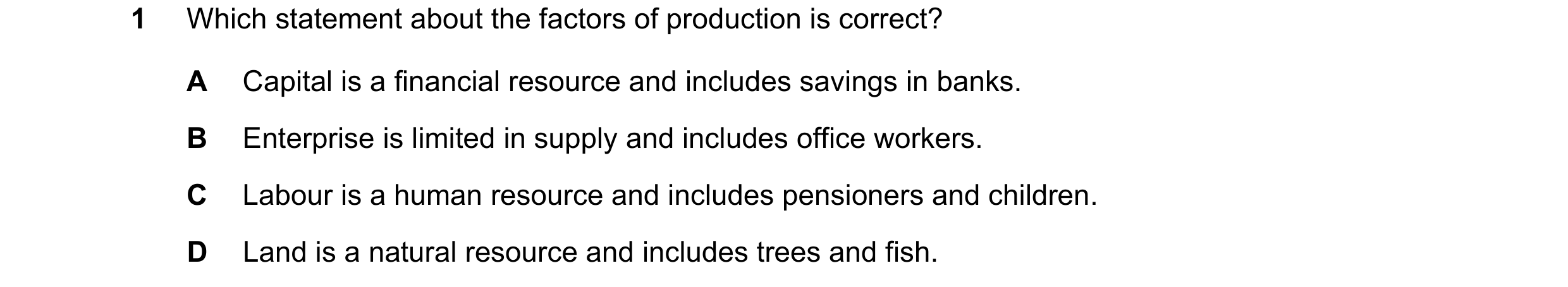 Question 4: Which statement about the factors of production is correct? A Capital is a financial resource and includes savings in banks. B Enterprise i…