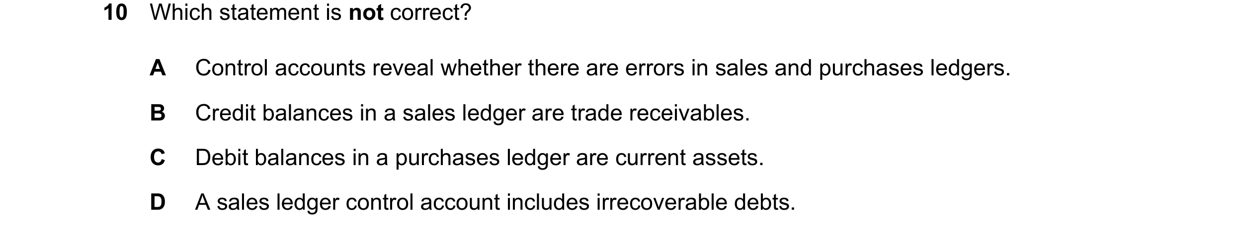 Question 377: Which statement is not correct? A Control accounts reveal whether there are errors in sales and purchases ledgers. B Credit balances in a s…