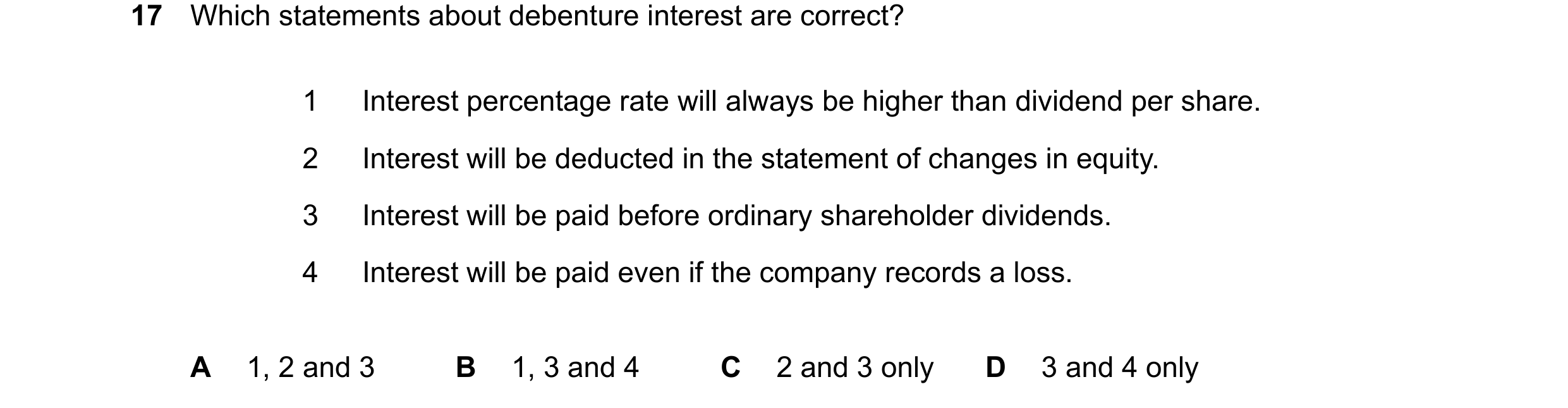 Question 189: Which statements about debenture interest are correct? 1 Interest percentage rate will always be higher than dividend per share. 2 Interest…