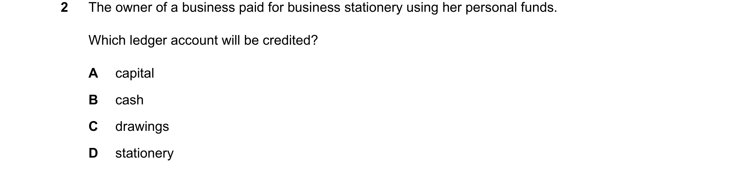 Question 239: The owner of a business paid for business stationery using her personal funds. Which ledger account will be credited? A capital B cash C dr…