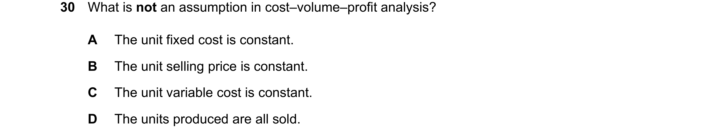 Question 515: What is not an assumption in cost–volume–profit analysis? A The unit fixed cost is constant. B The unit selling price is constant. C The un…
