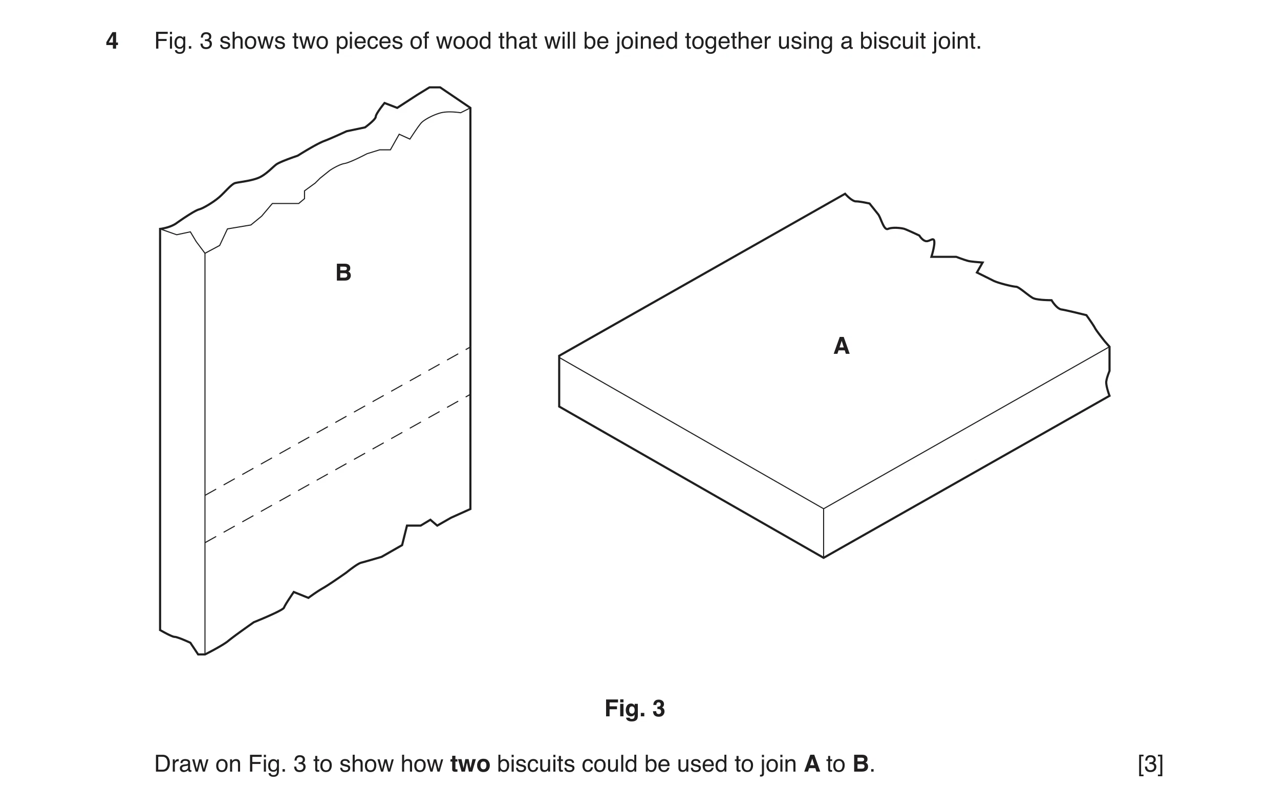 Question 83: Fig. 3 shows two pieces of wood that will be joined together using a biscuit joint. B A Fig. 3 Draw on Fig. 3 to show how two biscuits coul…