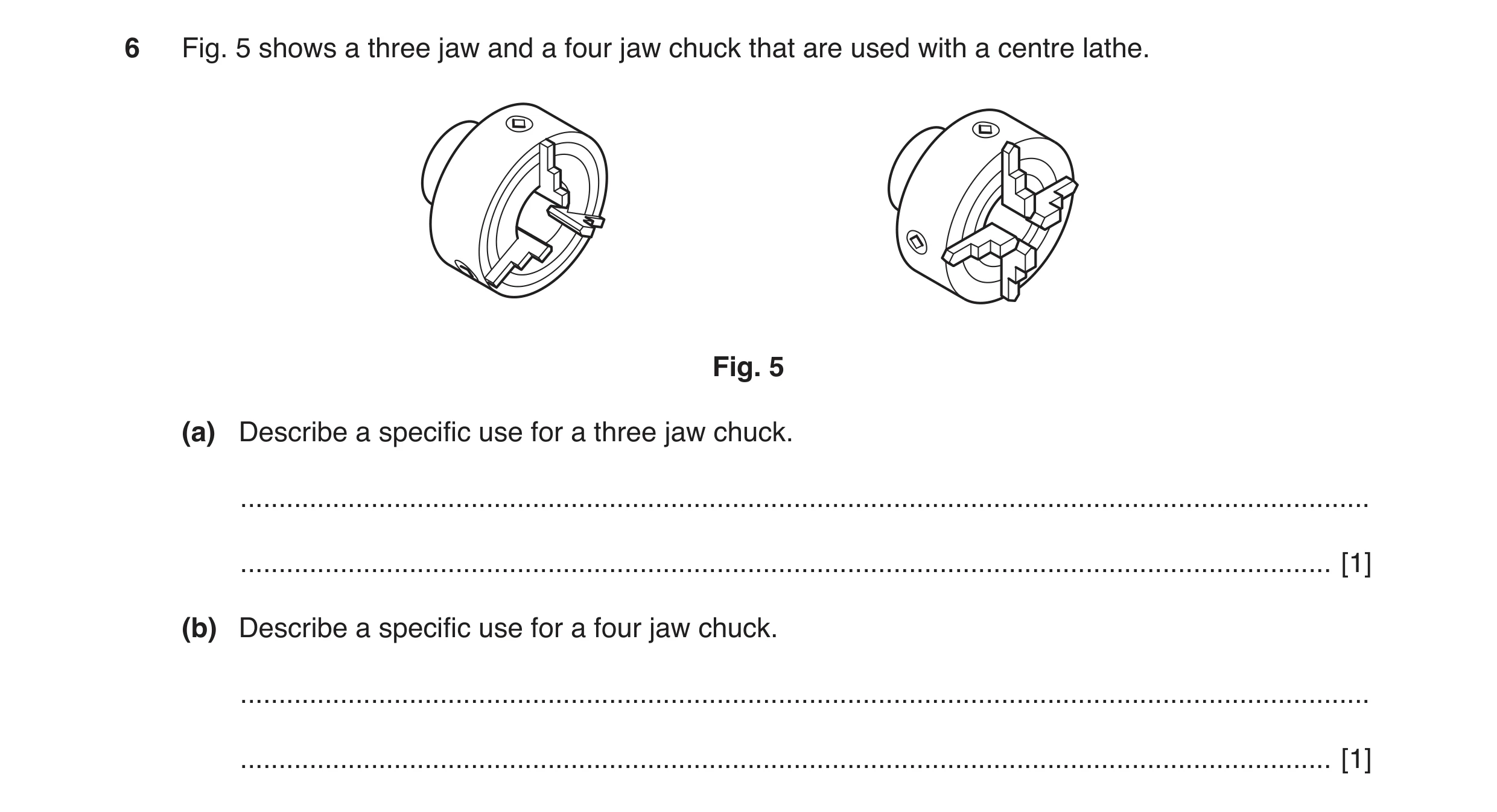 Question 11: Fig. 5 shows a three jaw and a four jaw chuck that are used with a centre lathe. Fig. 5 (a) Describe a specific use for a three jaw chuck. …
