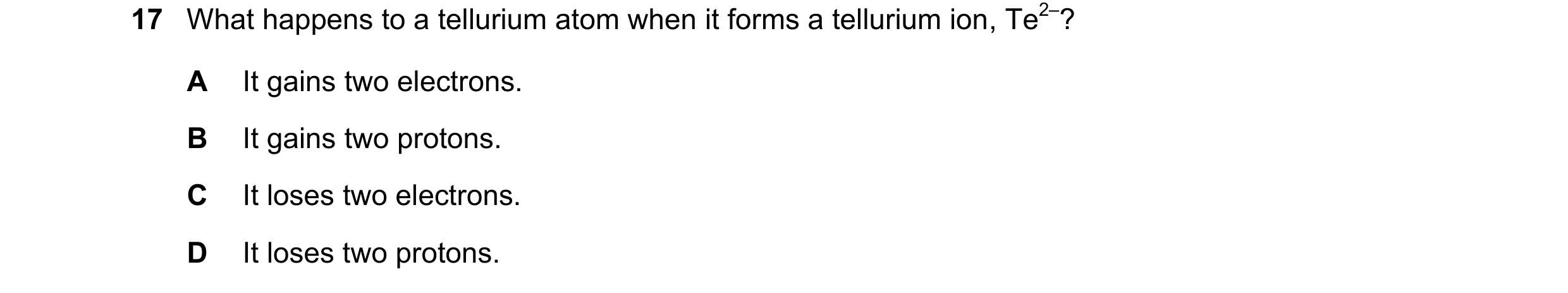 Question 31: What happens to a tellurium atom when it forms a tellurium ion, Te2–? A It gains two electrons. B It gains two protons. C It loses two elec…