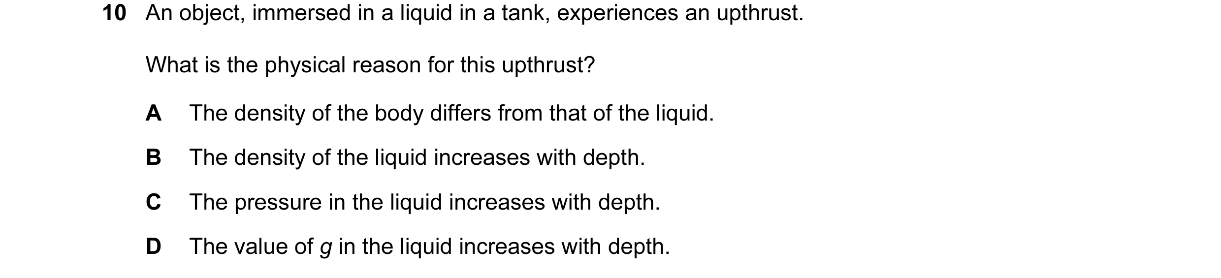 Question 18: An object, immersed in a liquid in a tank, experiences an upthrust. What is the physical reason for this upthrust? A The density of the bod…