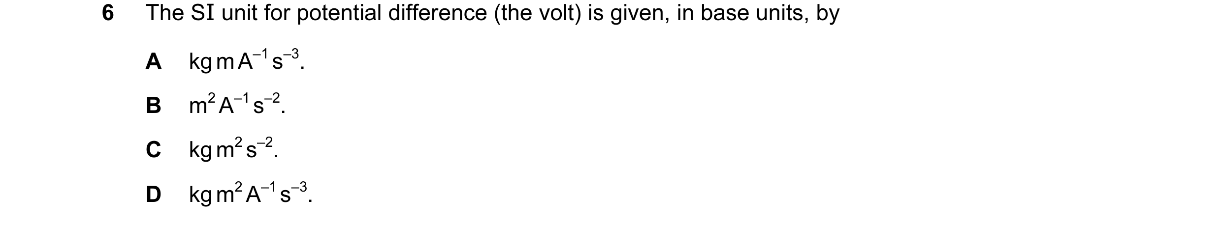 Question 19: The SI unit for potential difference (the volt) is given, in base units, by A kg m A–1 s–3. B m2 A–1 s–2. C kg m2 s–2. D kg m2 A–1 s–3.