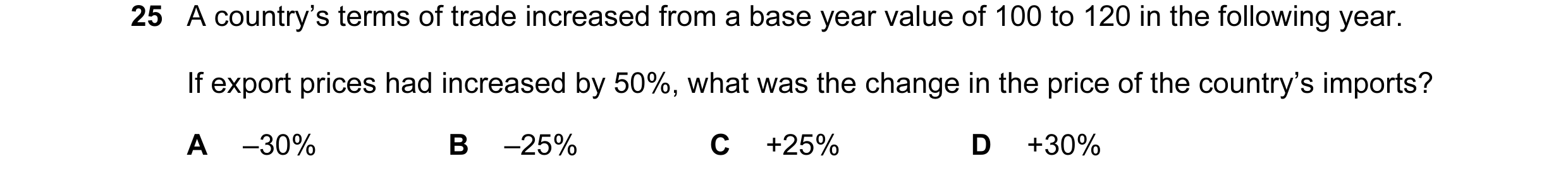 Question 84: A country’s terms of trade increased from a base year value of 100 to 120 in the following year. If export prices had increased by 50%, wha…