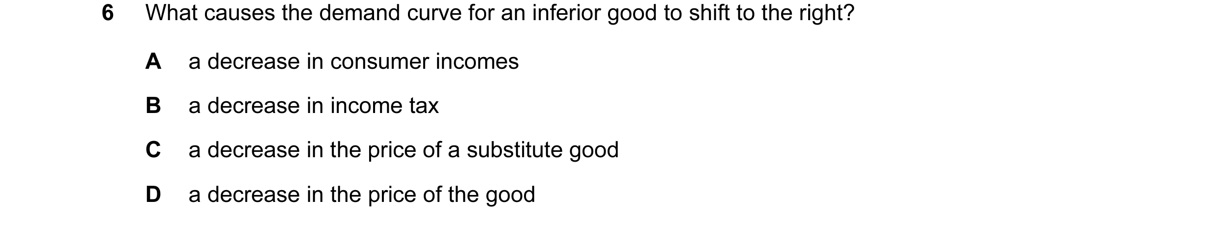 Question 113: What causes the demand curve for an inferior good to shift to the right? A a decrease in consumer incomes B a decrease in income tax C a de…