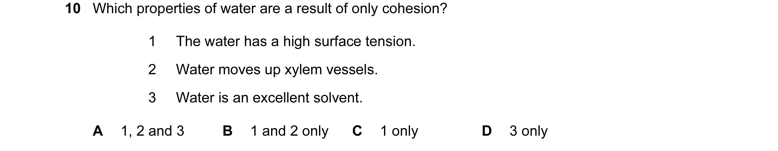 Question 19: Which properties of water are a result of only cohesion? 1 The water has a high surface tension. 2 Water moves up xylem vessels. 3 Water is…