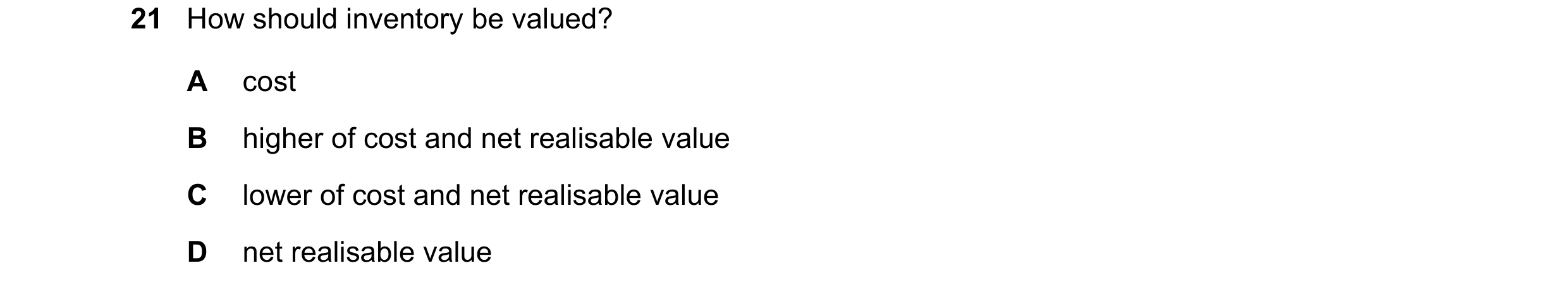 Question 17: How should inventory be valued? A cost B higher of cost and net realisable value C lower of cost and net realisable value D net realisable …