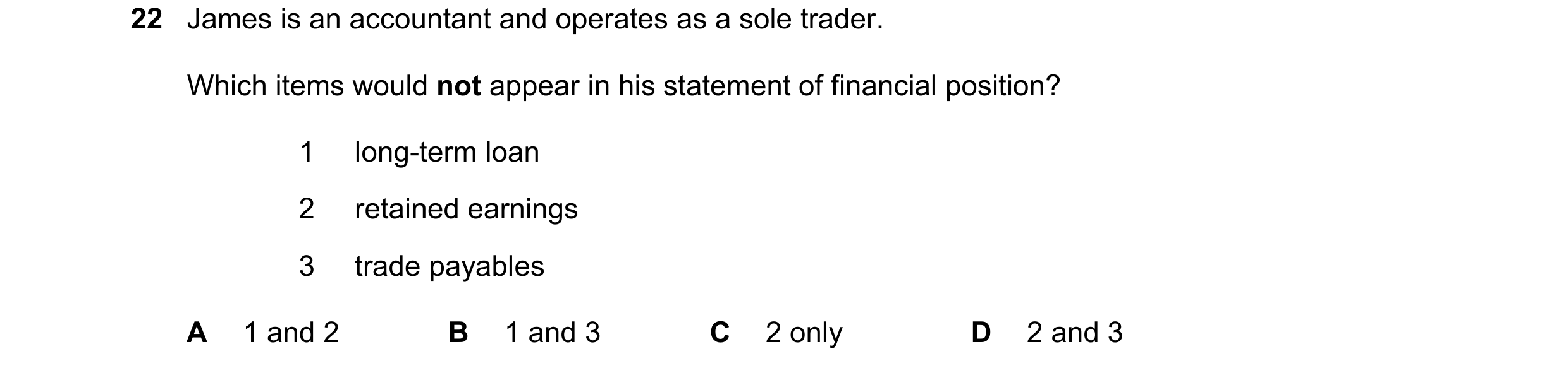 Question 10: James is an accountant and operates as a sole trader. Which items would not appear in his statement of financial position? 1 long-term loan…