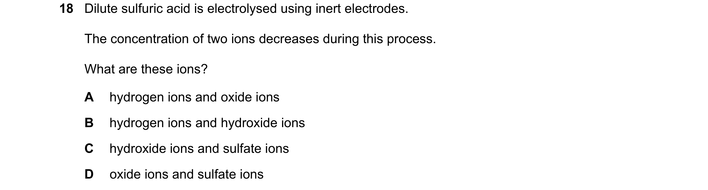 Question 39: Dilute sulfuric acid is electrolysed using inert electrodes. The concentration of two ions decreases during this process. What are these io…