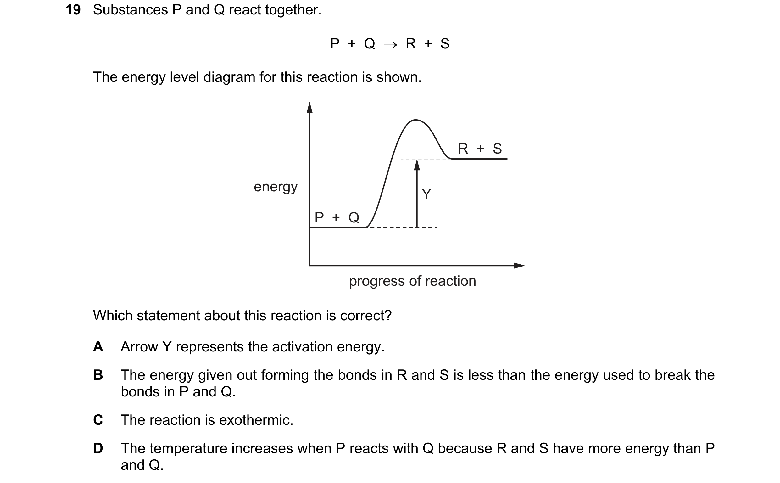 Question 36: Substances P and Q react together. P  +  Q    R  +  S The energy level diagram for this reaction is shown. R  +  S energy Y P  +  Q progre…