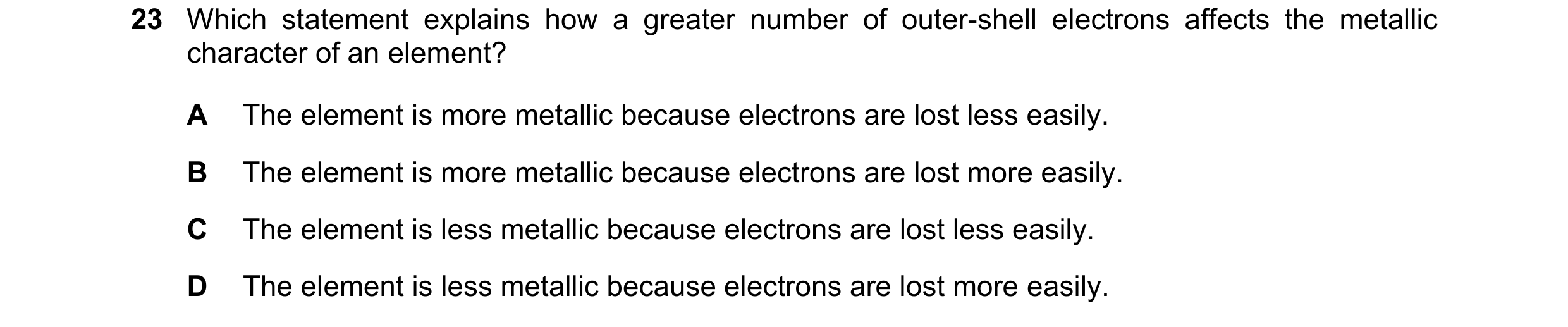 Question 19: Which statement explains how a greater number of outer-shell electrons affects the metallic character of an element? A The element is more …