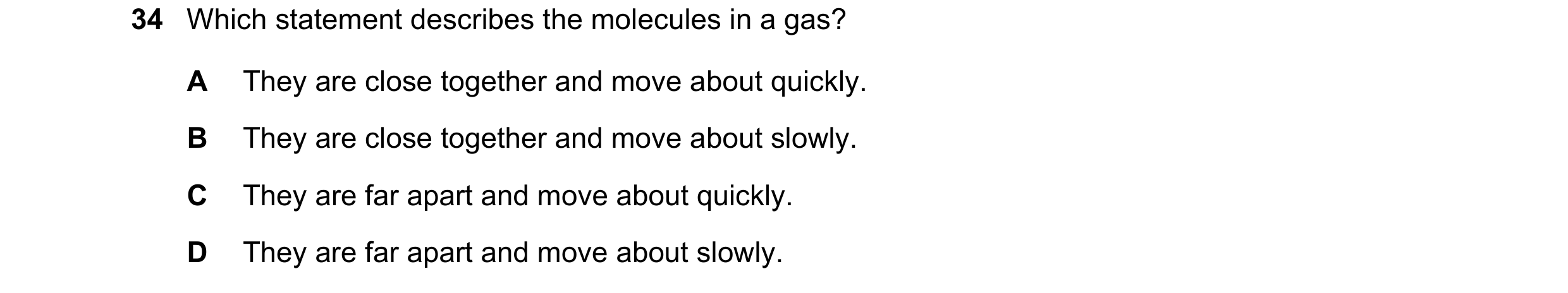 Question 44: Which statement describes the molecules in a gas? A They are close together and move about quickly. B They are close together and move abou…