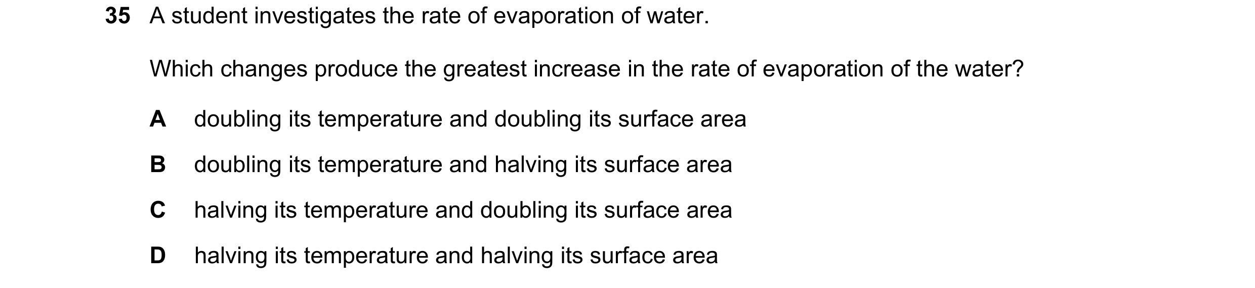Question 45: A student investigates the rate of evaporation of water. Which changes produce the greatest increase in the rate of evaporation of the wate…