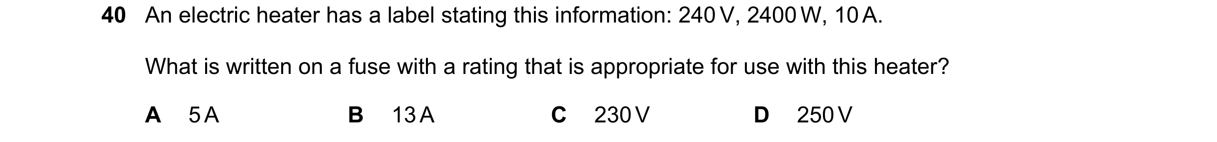 Question 25: An electric heater has a label stating this information: 240 V, 2400 W, 10 A. What is written on a fuse with a rating that is appropriate f…