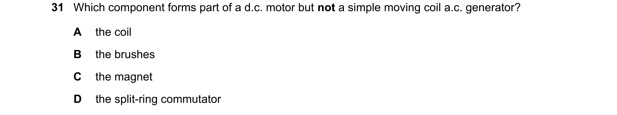 Question 140: Which component forms part of a d.c. motor but not a simple moving coil a.c. generator? A the coil B the brushes C the magnet D the split-r…