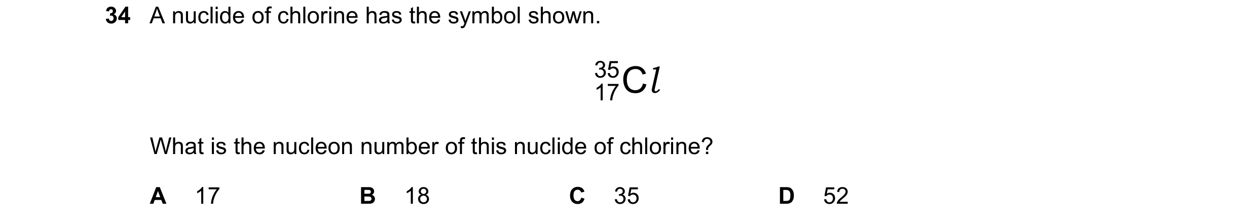 Question 107: A nuclide of chlorine has the symbol shown. 35 C l 17 What is the nucleon number of this nuclide of chlorine? A 17 B 18 C 35 D 52