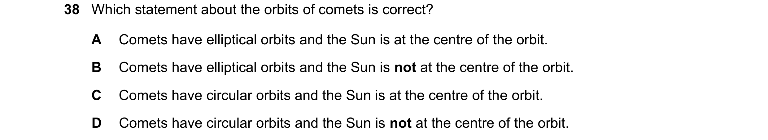 Question 9: Which statement about the orbits of comets is correct? A Comets have elliptical orbits and the Sun is at the centre of the orbit. B Comets …