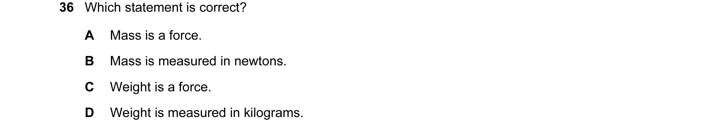 Question 7: Which statement is correct? A Mass is a force. B Mass is measured in newtons. C Weight is a force. D Weight is measured in kilograms.