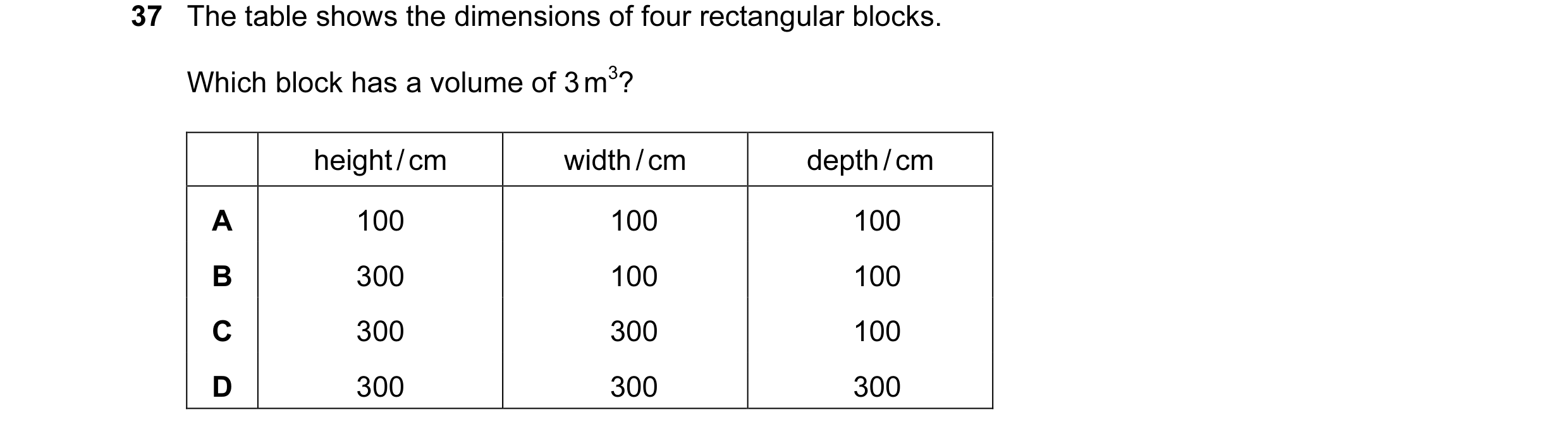 Question 13: The table shows the dimensions of four rectangular blocks. Which block has a volume of 3 m3? height / cm width / cm depth / cm A 100 100 10…