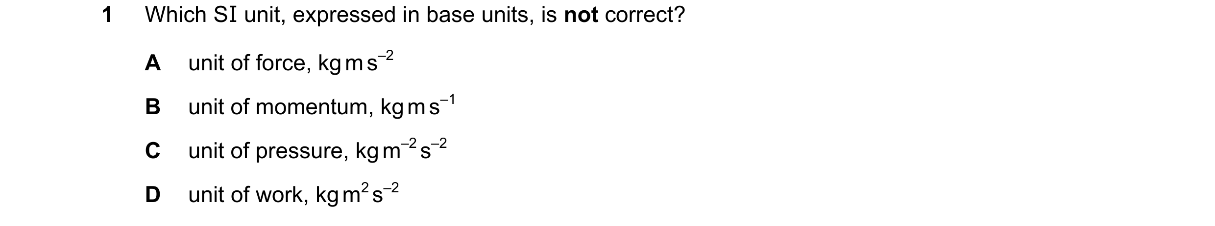 Question 78: Which SI unit, expressed in base units, is not correct? A unit of force, kg m s–2 B unit of momentum, kg m s–1 C unit of pressure, kg m–2 s…