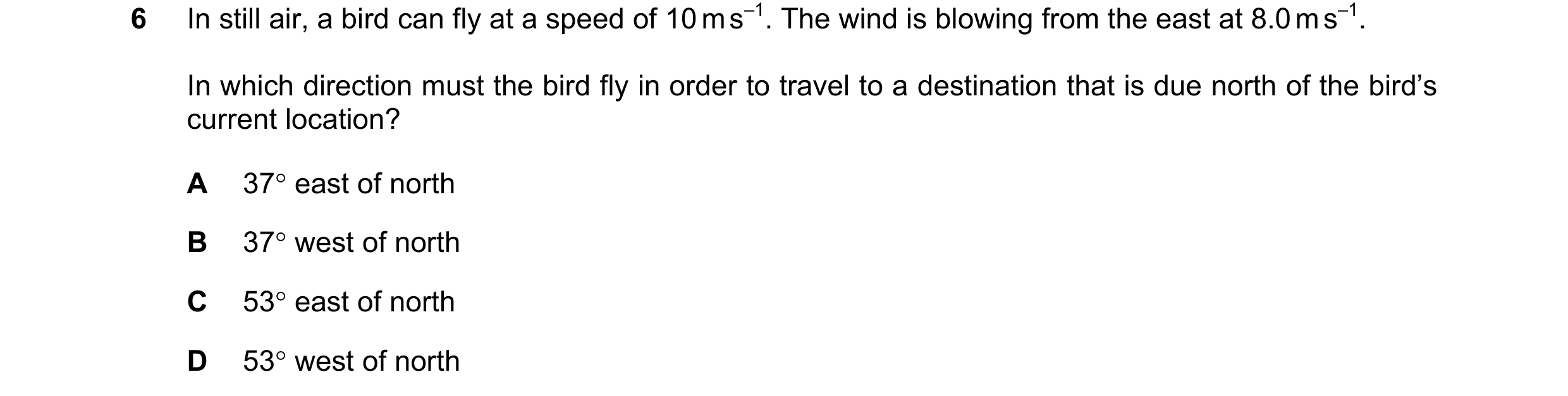 Question 67: In still air, a bird can fly at a speed of 10 m s–1. The wind is blowing from the east at 8.0 m s–1. In which direction must the bird fly i…