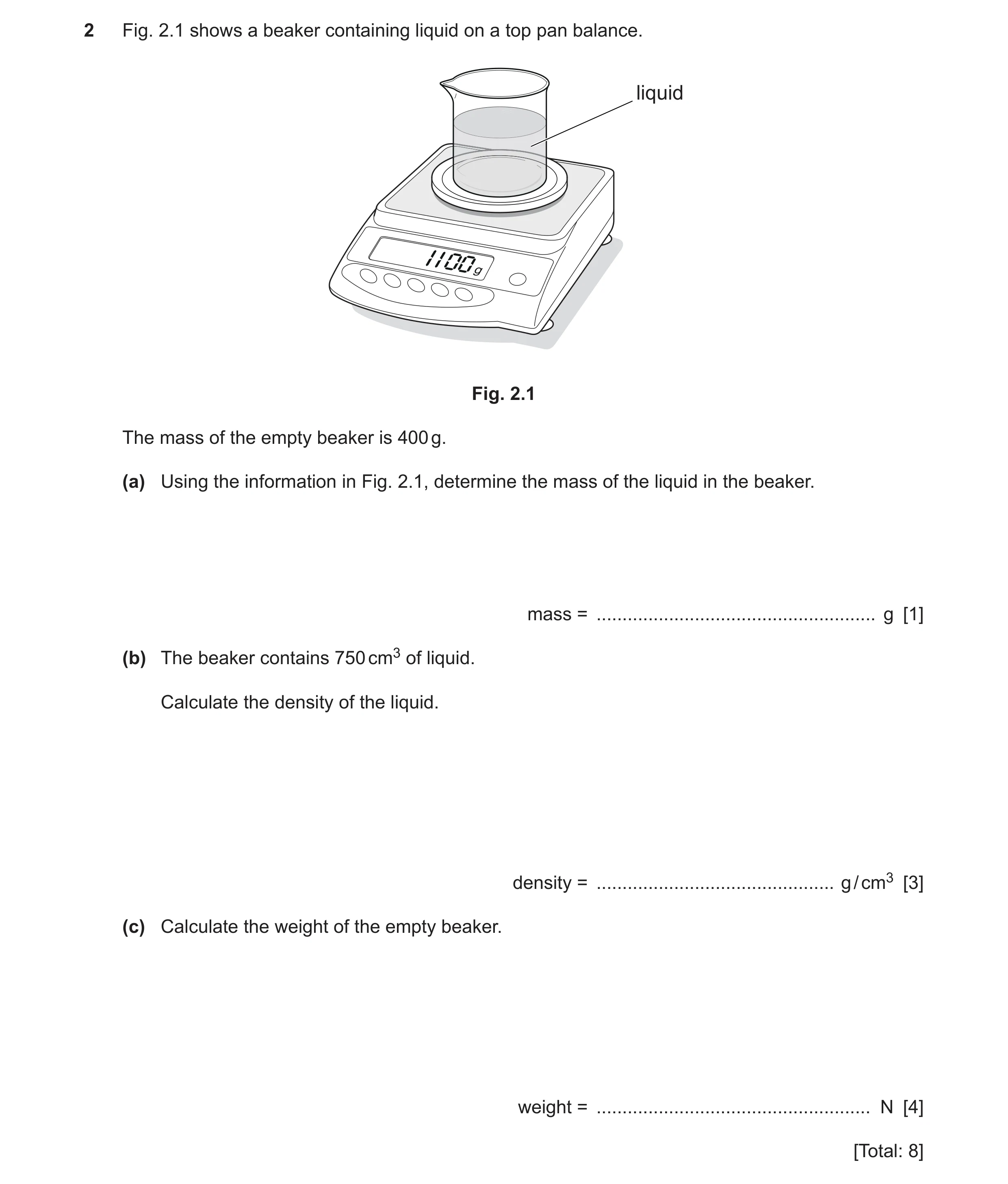 Question 14: Fig. 2.1 shows a beaker containing liquid on a top pan balance. liquid Fig. 2.1 The mass of the empty beaker is 400 g. (a) Using the inform…