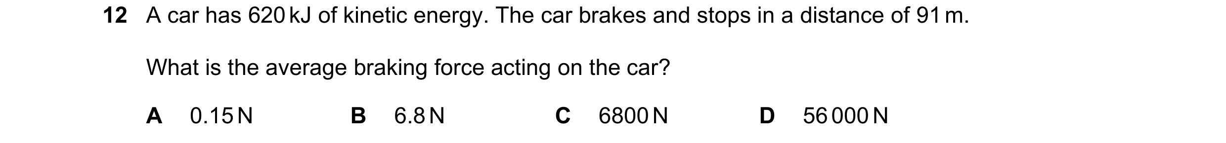 Question 36: A car has 620 kJ of kinetic energy. The car brakes and stops in a distance of 91 m. What is the average braking force acting on the car? A …