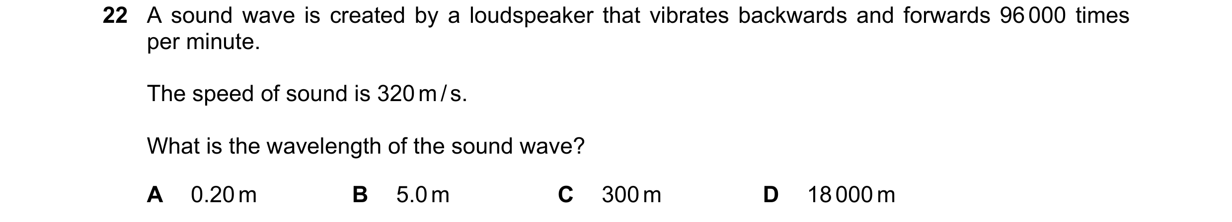 Question 19: A sound wave is created by a loudspeaker that vibrates backwards and forwards 96 000 times per minute. The speed of sound is 320 m / s. Wha…