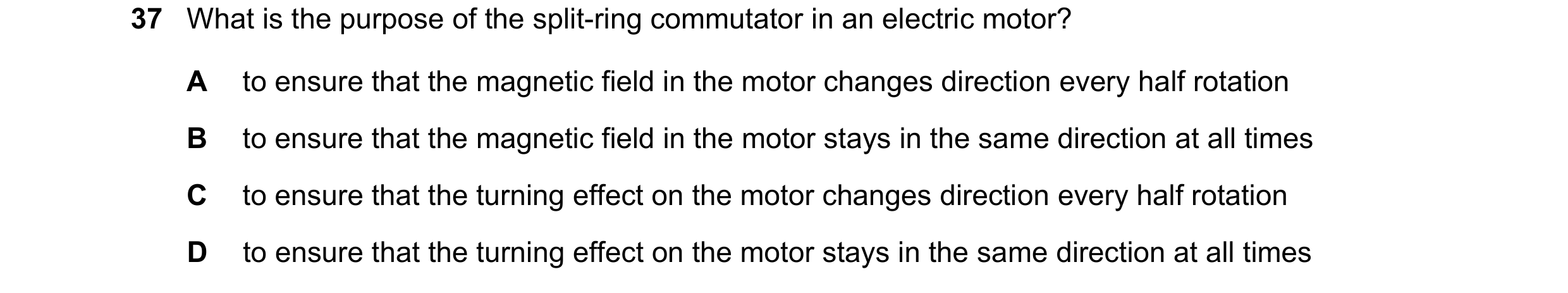 Question 33: What is the purpose of the split-ring commutator in an electric motor? A to ensure that the magnetic field in the motor changes direction e…