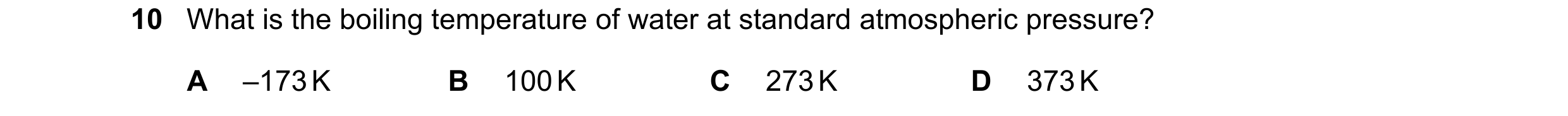 Question 250: What is the boiling temperature of water at standard atmospheric pressure? A –173 K B 100 K C 273 K D 373 K