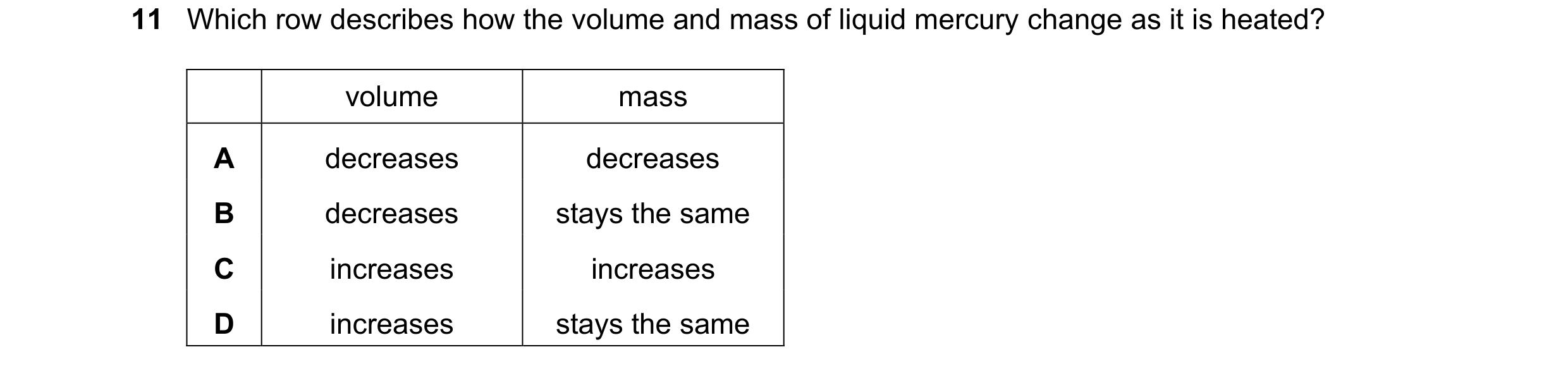 Question 251: Which row describes how the volume and mass of liquid mercury change as it is heated? volume mass A decreases decreases B decreases stays t…