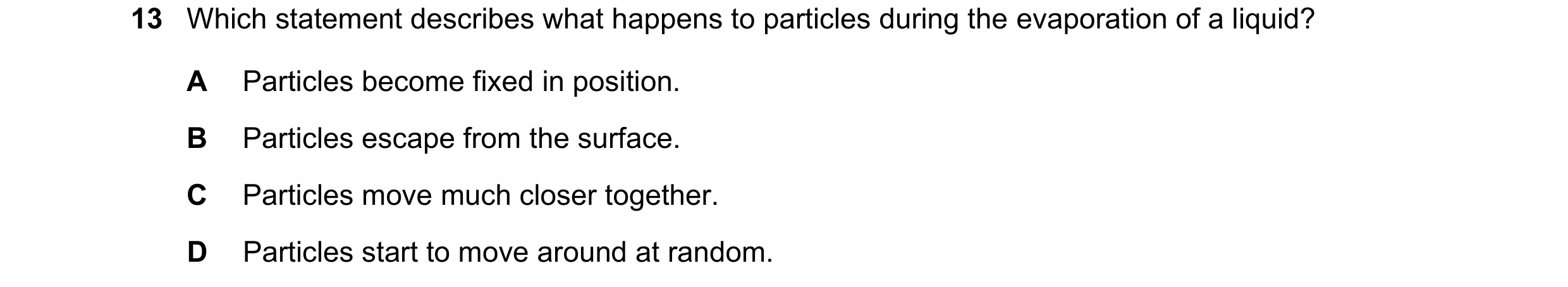 Question 240: Which statement describes what happens to particles during the evaporation of a liquid? A Particles become fixed in position. B Particles e…