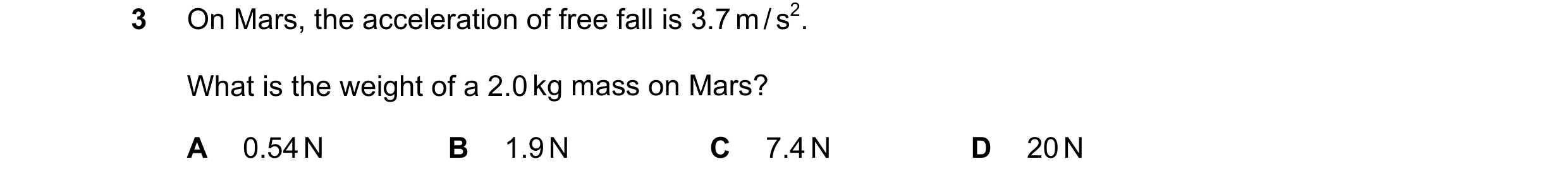 Question 169: On Mars, the acceleration of free fall is 3.7 m / s2. What is the weight of a 2.0 kg mass on Mars? A 0.54 N B 1.9 N C 7.4 N D 20 N