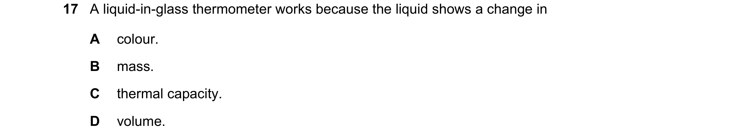 Question 130: A liquid-in-glass thermometer works because the liquid shows a change in A colour. B mass. C thermal capacity. D volume.